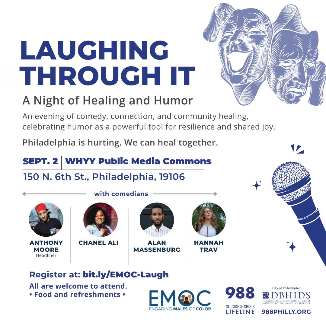 Flyer for Laughing Through It: A Night of Healing and Humor Join the DBHIDS Engaging Males of Color initiative for “Laughing Through It,” a healing-centered, live comedy and conversation experience that blends the transformative power of laughter, storytelling, and culturally grounded dialogue to support the mental and emotional well-being of men and boys in Philadelphia. For community members navigating generational trauma, systemic barriers, and unspoken grief, comedy becomes a powerful gateway to vulnerability, connection, and healing. The goal of the event is to uplift, destigmatize, and reclaim conversations around emotional and behavioral health through the universal language of humor — offering not just relief, but a sense of belonging, hope, and restoration. All are welcome to attend. Register at bit.ly/EMOC-Laugh. 6 to 8 p.m. Sept. 2 at WHYY Public Media Commons, 150 N. Sixth St. Enjoy comedian Anthony Moore along with Chanel Ali, Alan Massenburg, and Hannah Trav. All are welcome to attend. Food and refreshments will be provided.